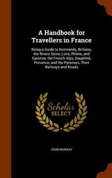 portada A Handbook for Travellers in France: Being a Guide to Normandy, Brittany, the Rivers Seine, Loire, Rhône, and Garonne, the French Alps, Dauphiné, Prov (en Inglés)