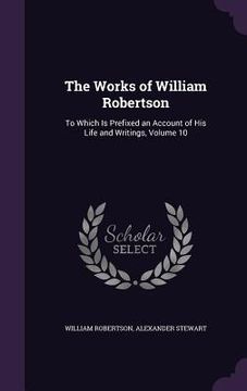 portada The Works of William Robertson: To Which Is Prefixed an Account of His Life and Writings, Volume 10 (en Inglés)
