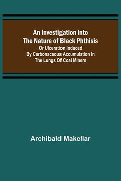 portada An Investigation into the Nature of Black Phthisis; Or Ulceration Induced by Carbonaceous Accumulation in the Lungs of Coal Miners (en Inglés)