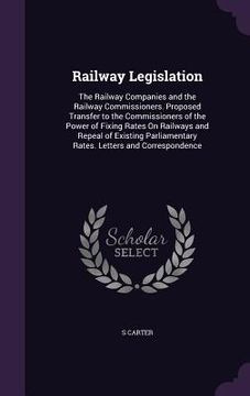 portada Railway Legislation: The Railway Companies and the Railway Commissioners. Proposed Transfer to the Commissioners of the Power of Fixing Rat