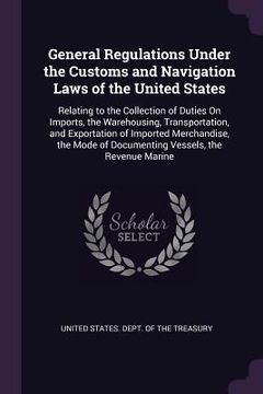 portada General Regulations Under the Customs and Navigation Laws of the United States: Relating to the Collection of Duties On Imports, the Warehousing, Tran (en Inglés)