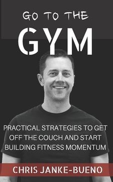 portada Go To The Gym: Practical Strategies To Get Off The Couch And Start Building Fitness Momentum (en Inglés)