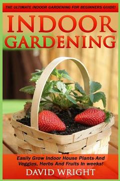 portada Indoor Gardening: The Ultimate Indoor Gardening For Beginners Guide! - Easily Grow Indoor House Plants And Veggies, Herbs, And Fruits In