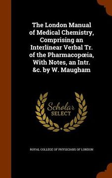 portada The London Manual of Medical Chemistry, Comprising an Interlinear Verbal Tr. of the Pharmacopoeia, With Notes, an Intr. &c. by W. Maugham (en Inglés)