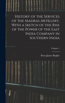 portada History of the Services of the Madras Artillery, With a Sketch of the Rise of the Power of the East India Company in Southern India; Volume 1