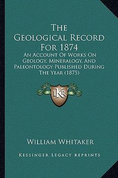 portada the geological record for 1874: an account of works on geology, mineralogy, and paleontology published during the year (1875) (in English)