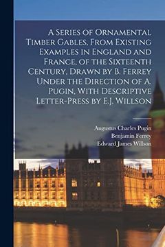 A Series of Ornamental Timber Gables, From Existing Examples in England and France, of the Sixteenth Century, Drawn by b. Ferrey Under the Direction. With Descriptive Letter-Press by E. J. Willson (en Inglés)