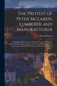 portada The Protest of Peter McLaren, Lumberer and Manufacturer [microform]: Residing at Perth, County of Lanark, Province of Ontario, Against the Enactment o