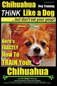 portada Chihuahua Dog Training - Think Like a Dog...but Don't Eat Your Poop!: Chihuahua Breed Expert Training - Here's EXACTLY How to Train Your Chihuahua (en Inglés)