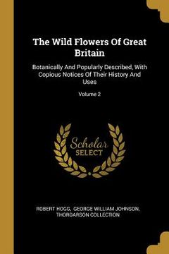 portada The Wild Flowers Of Great Britain: Botanically And Popularly Described, With Copious Notices Of Their History And Uses; Volume 2 (en Inglés)