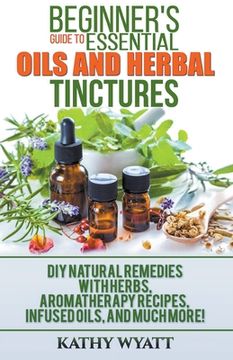 portada Beginner'S Guide to Essential Oils and Herbal Tinctures: Diy Natural Remedies With Herbs, Aromatherapy Recipes, Infused Oils, and Much More! (en Inglés)