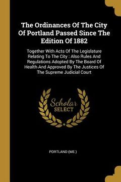 portada The Ordinances Of The City Of Portland Passed Since The Edition Of 1882: Together With Acts Of The Legislature Relating To The City: Also Rules And Re (in English)