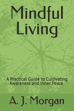 Mindful Living: A Practical Guide to Cultivating Awareness and Inner Peace A. J. Morgan