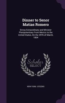 portada Dinner to Senor Matias Romero: Envoy Extraordinary and Minister Plenipotentiary From Mexico to the United States, On the 29Th of March, 1864 (en Inglés)