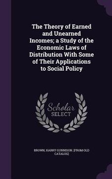 portada The Theory of Earned and Unearned Incomes; a Study of the Economic Laws of Distribution With Some of Their Applications to Social Policy (en Inglés)