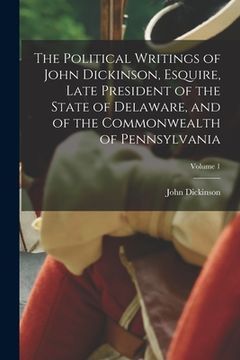 portada The Political Writings of John Dickinson, Esquire, Late President of the State of Delaware, and of the Commonwealth of Pennsylvania; Volume 1