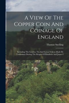 portada A View Of The Copper Coin And Coinage Of England: Including The Leaden, Tin And Laton Tokens Made By Tradesmen During The Reigns Of Elizabeth And Jame (en Inglés)