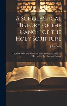 portada A Scholastical History of the Canon of the Holy Scripture: Or, the Certain and Indubitate Books Thereof As They Are Received in the Church of England (en Inglés)