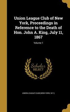 portada Union League Club of New York, Proceedings in Reference to the Death of Hon. John A. King, July 11, 1867; Volume 1