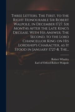 portada Three Letters. The First, to the Right Honourable Sir Robert Walpole, in December 1727. Six Months After the Late King's Decease. With His Answer. The (en Inglés)