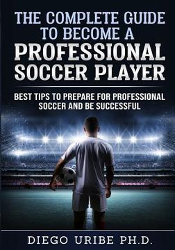 portada The Complete Guide to Become a Professional Soccer Player: Best Tips to Prepare for Professional Soccer and Be Successful (en Inglés)