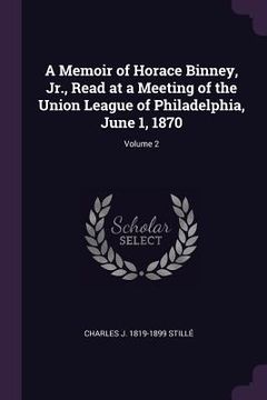 portada A Memoir of Horace Binney, Jr., Read at a Meeting of the Union League of Philadelphia, June 1, 1870; Volume 2 (en Inglés)
