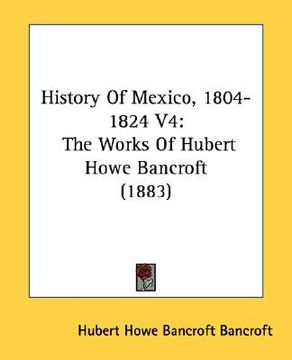 portada history of mexico, 1804-1824 v4: the works of hubert howe bancroft (1883) (en Inglés)