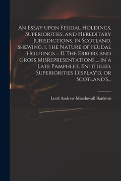 portada An Essay Upon Feudal Holdings, Superiorities, and Hereditary Jurisdictions, in Scotland. Shewing, I. The Nature of Feudal Holdings ... II. The Errors (en Inglés)