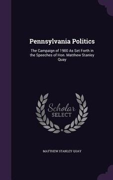 portada Pennsylvania Politics: The Campaign of 1900 As Set Forth in the Speeches of Hon. Matthew Stanley Quay (en Inglés)