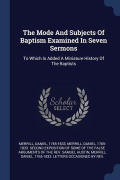portada The Mode And Subjects Of Baptism Examined In Seven Sermons: To Which Is Added A Miniature History Of The Baptists (en Inglés)