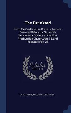 portada The Drunkard: From the Cradle to the Grave; a Lecture, Delivered Before the Savannah Temperance Society, at the First Presbyterian C (en Inglés)