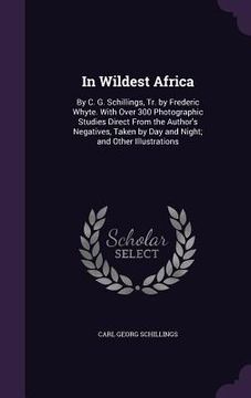 portada In Wildest Africa: By C. G. Schillings, Tr. by Frederic Whyte. With Over 300 Photographic Studies Direct From the Author's Negatives, Tak (in English)