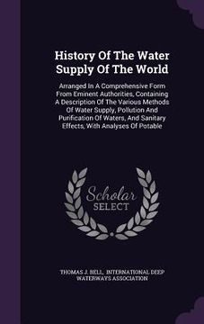 portada History Of The Water Supply Of The World: Arranged In A Comprehensive Form From Eminent Authorities, Containing A Description Of The Various Methods O (en Inglés)