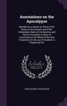 portada Annotations on the Apocalypse: Intended as a Sequel to Those of Mr. Elsley on the Gospels and of Mr. Prebendary Slade on the Epistles, and Thus to Co (en Inglés)