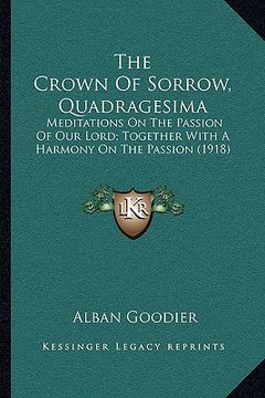 portada the crown of sorrow, quadragesima: meditations on the passion of our lord; together with a harmony on the passion (1918) (en Inglés)
