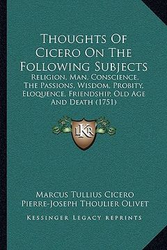 portada thoughts of cicero on the following subjects: religion, man, conscience, the passions, wisdom, probity, eloquence, friendship, old age and death (1751 (en Inglés)