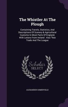 portada The Whistler At The Plough: Containing Travels, Statistics, And Descriptions Of Scenery & Agricultural Customs In Most Parts Of England, With Lett