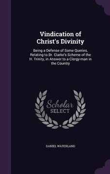 portada Vindication of Christ's Divinity: Being a Defense of Some Queries, Relating to Dr. Clarke's Scheme of the H. Trinity, in Answer to a Clergy-man in the (en Inglés)