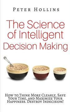 portada The Science of Intelligent Decision Making: How to Think More Clearly, Save Your Time, and Maximize Your Happiness. Destroy Indecision!