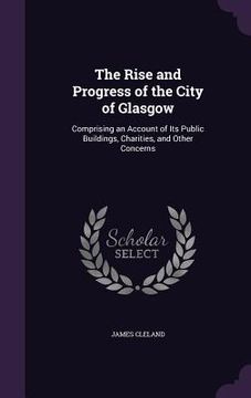 portada The Rise and Progress of the City of Glasgow: Comprising an Account of Its Public Buildings, Charities, and Other Concerns (in English)