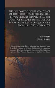 portada The Diplomatic Correspondence of the Right Hon. Richard Hill ... Envoy Extraordinary From the Court of St. James to the Duke of Savoy in the Reign of (in English)