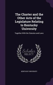 portada The Charter and the Other Acts of the Legislature Relating to Kentucky University: Together With the Statutes and Laws (en Inglés)