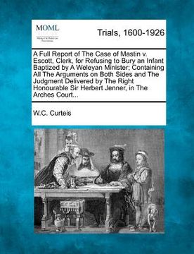 portada a   full report of the case of mastin v. escott, clerk, for refusing to bury an infant baptized by a weleyan minister; containing all the arguments on