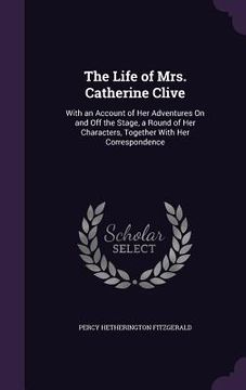 portada The Life of Mrs. Catherine Clive: With an Account of Her Adventures On and Off the Stage, a Round of Her Characters, Together With Her Correspondence (en Inglés)