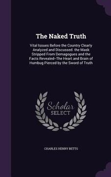 portada The Naked Truth: Vital Issues Before the Country Clearly Analyzed and Discussed. the Mask Stripped From Demagogues and the Facts Reveal (in English)