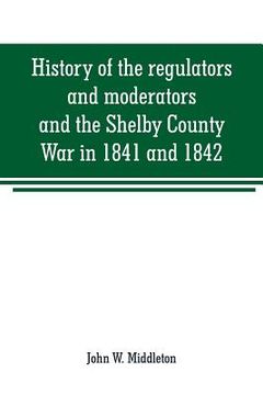 portada History of the regulators and moderators and the Shelby County War in 1841 and 1842, in the Republic of Texas: with facts and incidents in the early h (en Inglés)