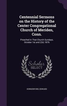 portada Centennial Sermons on the History of the Center Congregational Church of Meriden, Conn.: Preached in That Church Sundays, October 1st and 22d, 1876