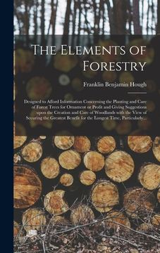 portada The Elements of Forestry: Designed to Afford Information Concerning the Planting and Care of Forest Trees for Ornament or Profit and Giving Sugg (en Inglés)