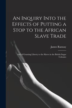 portada An Inquiry Into the Effects of Putting a Stop to the African Slave Trade: And of Granting Liberty to the Slaves in the British Sugar Colonies (en Inglés)