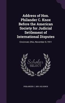 portada Address of Hon. Philander C. Knox Before the American Society for Judicial Settlement of International Disputes: Cincinnati, Ohio, November 8, 1911 (in English)